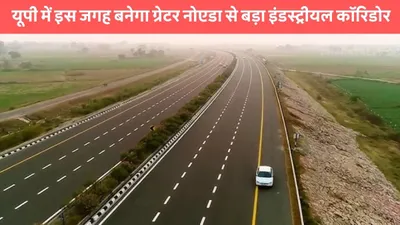 industrial corridor  यूपी में इस जगह बनेगा ग्रेटर नोएडा से बड़ा इंडस्ट्रीयल कॉरिडोर  इन 33 गांवो की हुई मौज