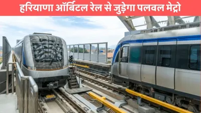 haryana metro  हरियाणा ऑर्बिटल रेल से जुड़ेगा पलवल मेट्रो  इन जिलों के लोगों को होगा फायदा