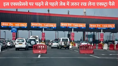 toll rate hike  इस एक्सप्रेसवे पर चढ़ने से पहले जेब में जरुर रख लेना एक्स्ट्रा पैसे  टोल कीमतों में हाल ही में हुई बढ़ोतरी