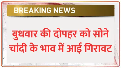 gold silver price  बुधवार की दोपहर को सोने चांदी के भाव में आई गिरावट  जाने आज का तजा गोल्ड रेट