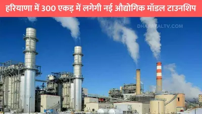 haryana news  हरियाणा में 300 एकड़ में लगेगी नई औद्योगिक मॉडल टाउनशिप  इन जिलों को होगा सीधा फायदा