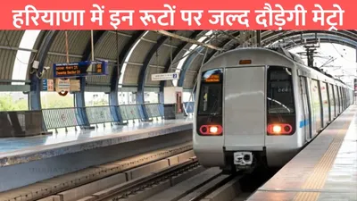 haryana metro corridor  हरियाणा में इन रूटों पर जल्द दौड़ेगी मेट्रो  इन 21 जगहों पर बनेंगे स्टेशन