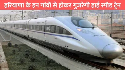 haryana highspeed train  हरियाणा के इन गांवों से होकर गुजरेगी हाई स्पीड ट्रेन  जमीन रेट्स में आया तगड़ा उछाल