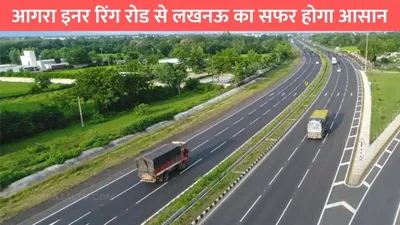 agra lucknow expressway  आगरा इनर रिंग रोड से लखनऊ का सफर होगा आसान  स्पीड से दौड़ेगी गाड़ियां