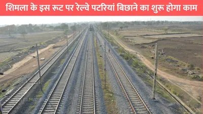 new rail line  शिमला के इस रूट पर रेल्वे पटरियां बिछाने का शुरू होगा काम  इन लोगों को होगा सीधा फायदा