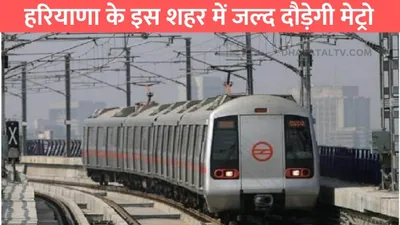 haryana metro  हरियाणा के इस शहर में जल्द दौड़ेगी मेट्रो  बनाए जायेंगे 10 नए रेल्वे स्टेशन