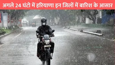 haryana weather  अगले 24 घंटो में हरियाणा इन जिलों में बारिश के आसार  जाने मौसम का ताजा अपडेट