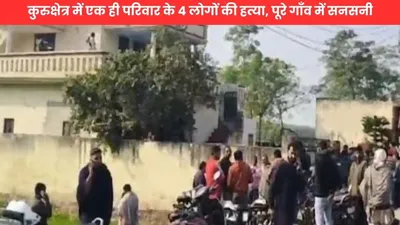 breaking news  कुरुक्षेत्र में एक ही परिवार के 4 लोगों की हत्या  पूरे गाँव में सनसनी