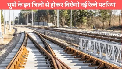 up railway  यूपी के इन जिलों से होकर बिछेगी नई रेल्वे पटरियां  सरकार ने दी मंजूरी