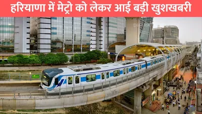 haryana metro   हरियाणा में मेट्रो को लेकर आई बड़ी खुशखबरी  इन 67 गांवों की जमीनों का होगा अधिग्रहण