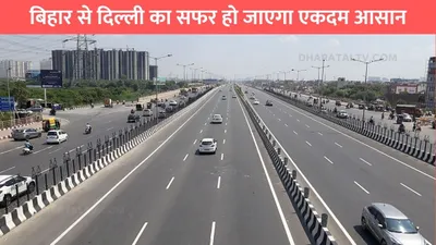 bihar delhi expressway  बिहार से दिल्ली का सफर हो जाएगा एकदम आसान  up के इस एक्सप्रेसवे से सफर में लगेगा कम टाइम