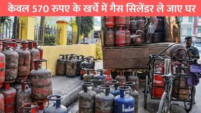 lpg cylinder price  केवल 570 रुपए के खर्चे में गैस सिलेंडर ले जाए घर  खुशी से झूम उठे लोग