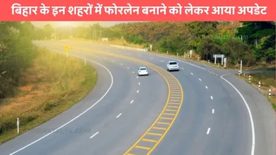 four lane road  बिहार के इन शहरों में फोरलेन बनाने को लेकर आया अपडेट  जाने कब शुरू होगी ये प्रोजेक्ट