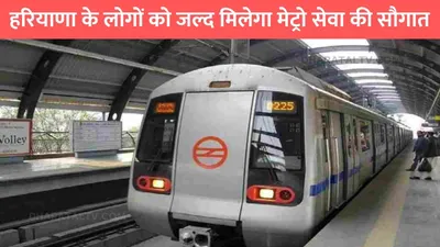 haryana metro news  हरियाणा के लोगों को जल्द मिलेगा मेट्रो सेवा की सौगात  इन शहरों में दौड़ेगी मेट्रो