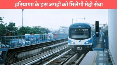 haryana metro  हरियाणा के इस जगहों को मिलेगी मेट्रो सेवा  यहां बनाए जाएंगे नए स्टेशन