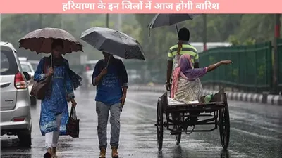 haryana weather   हरियाणा के इन जिलों में आज होगी बारिश  मौसम विभाग ने दी पूरी जानकारी