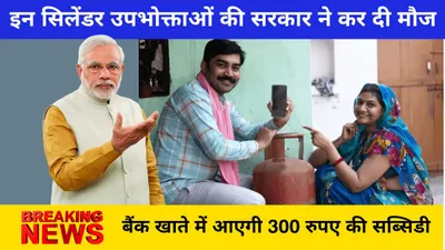 gas cylinder subsidy  इन सिलेंडर उपभोक्ताओं की सरकार ने कर दी मौज  बैंक खाते में आएगी 300 रुपए की सब्सिडी