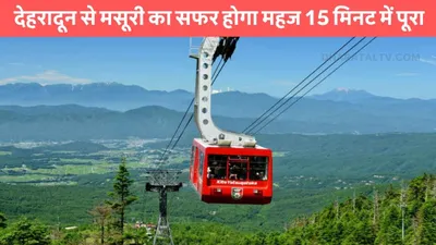 mussoorie ropeway  देहरादून से मसूरी का सफर होगा महज 15 मिनट में पूरा  टुरिस्ट की हुई मौज