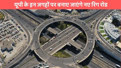 new ring road  यूपी के इन जगहों पर बनाए जाएंगे नए रिंग रोड  10 जिलों को मिलेगी बाईपास की सौगात