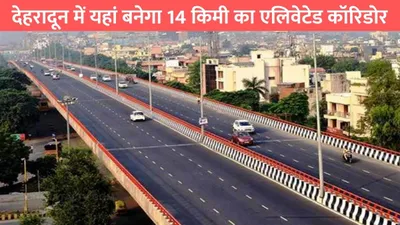 dehradun elevated corridor  देहरादून में यहां बनेगा 14 किमी का एलिवेटेड कॉरिडोर  इन लोगों को होगा सीधा फायदा