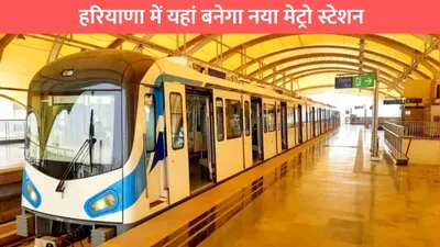 हरियाणा में यहां बनेगा नया मेट्रो स्टेशन  इन लोगों को होगा सीधा फायदा haryana metro