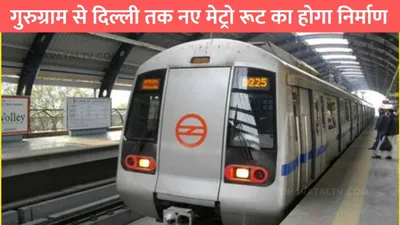 metro news  गुरुग्राम से दिल्ली तक नए मेट्रो रूट का होगा निर्माण  इन जगहों पर बनाए जाएंगे नए स्टेशन