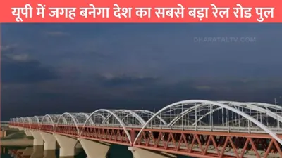 longest railroad bridge  यूपी में जगह बनेगा देश का सबसे बड़ा रेल रोड पुल  2642 करोड़ की लागत से होगा काम