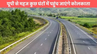 varanasi kolkata expressway  यूपी से महज कुछ घंटों में पहुंच जाएंगे कोलकाता  इस एक्सप्रेसवे से 4 राज्यों के बीच बढ़ेगी कनेक्टिविटी