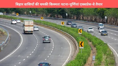 patna purnia expressway  बिहार वासियों की चमकी किस्मत  पटना पूर्णियां एक्सप्रेस वे तैयार