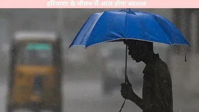 weather update   हरियाणा के मौसम में आज होगा बदलाव  यहां जानें पूरी अपडेट