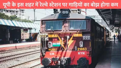 up railway station  यूपी के इस शहर में रेल्वे स्टेशन पर गाड़ियों का बोझ होगा कम  इन 5 स्टेशनों से चलेगी ट्रेनें